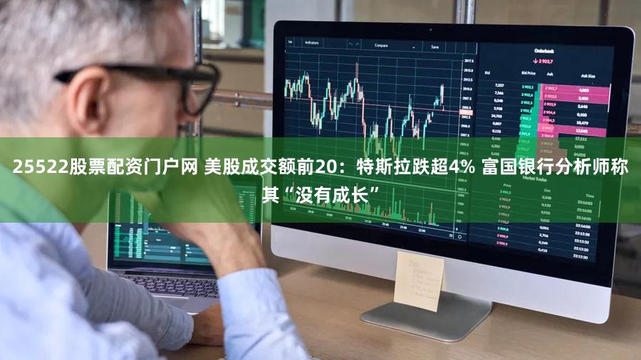25522股票配资门户网 美股成交额前20：特斯拉跌超4% 富国银行分析师称其“没有成长”