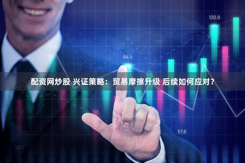 配资网炒股 兴证策略：贸易摩擦升级 后续如何应对？