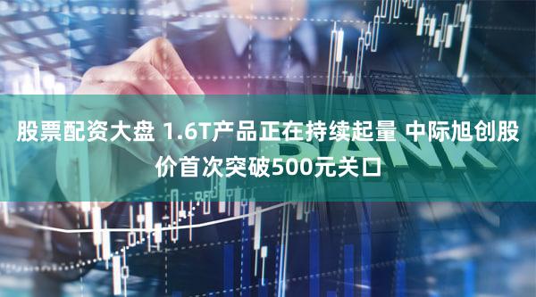 股票配资大盘 1.6T产品正在持续起量 中际旭创股价首次突破500元关口