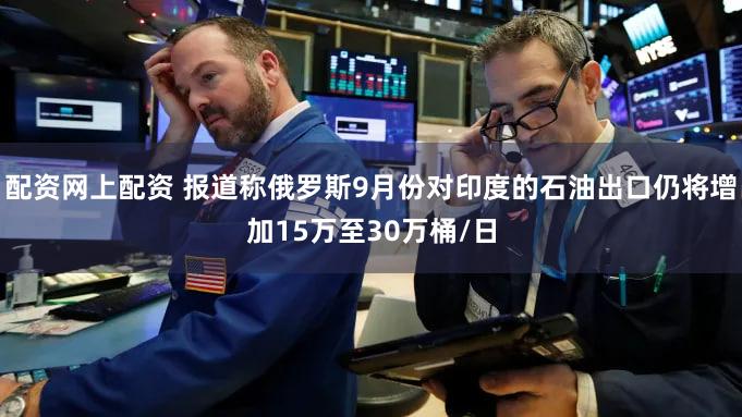 配资网上配资 报道称俄罗斯9月份对印度的石油出口仍将增加15万至30万桶/日