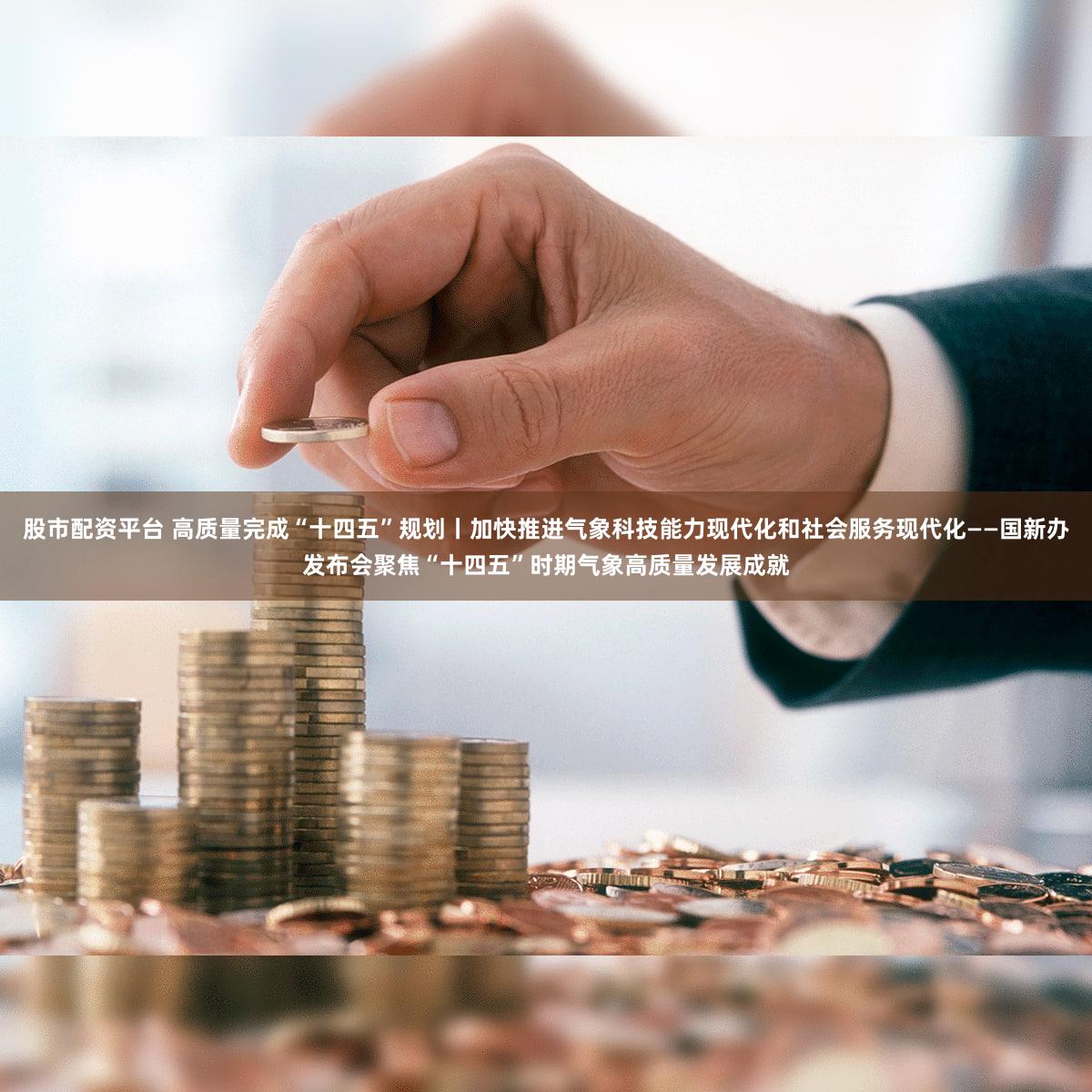 股市配资平台 高质量完成“十四五”规划丨加快推进气象科技能力现代化和社会服务现代化——国新办发布会聚焦“十四五”时期气象高质量发展成就