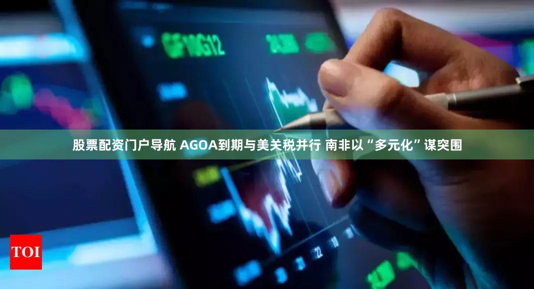 股票配资门户导航 AGOA到期与美关税并行 南非以“多元化”谋突围