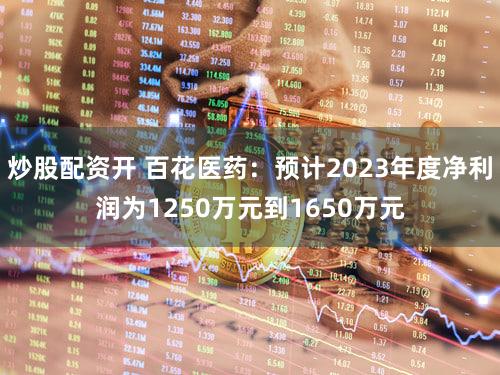 炒股配资开 百花医药：预计2023年度净利润为1250万元到1650万元