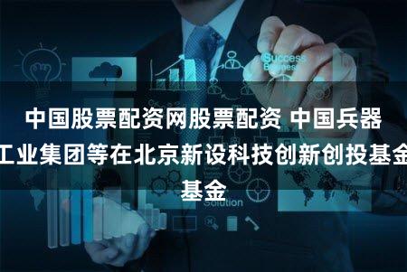 中国股票配资网股票配资 中国兵器工业集团等在北京新设科技创新创投基金