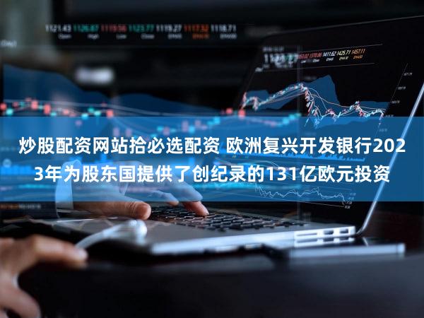 炒股配资网站拾必选配资 欧洲复兴开发银行2023年为股东国提供了创纪录的131亿欧元投资