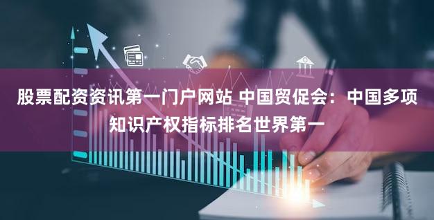 股票配资资讯第一门户网站 中国贸促会:中国多项知识产权指标排名世界第一