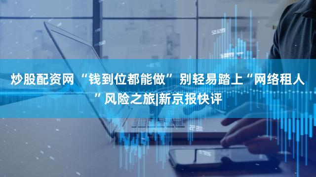 炒股配资网 “钱到位都能做” 别轻易踏上“网络租人”风险之旅|新京报快评