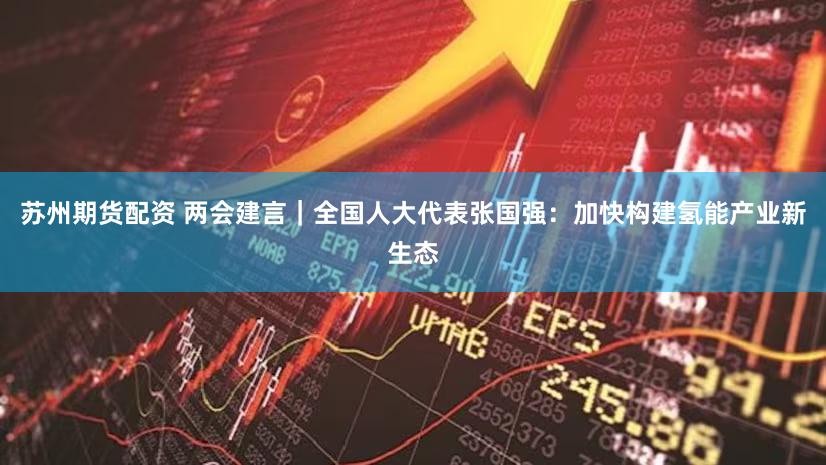 苏州期货配资 两会建言|全国人大代表张国强:加快构建氢能产业新生态