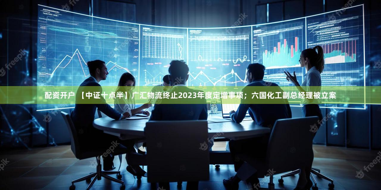 配资开户 【中证十点半】广汇物流终止2023年度定增事项；六国化工副总经理被立案