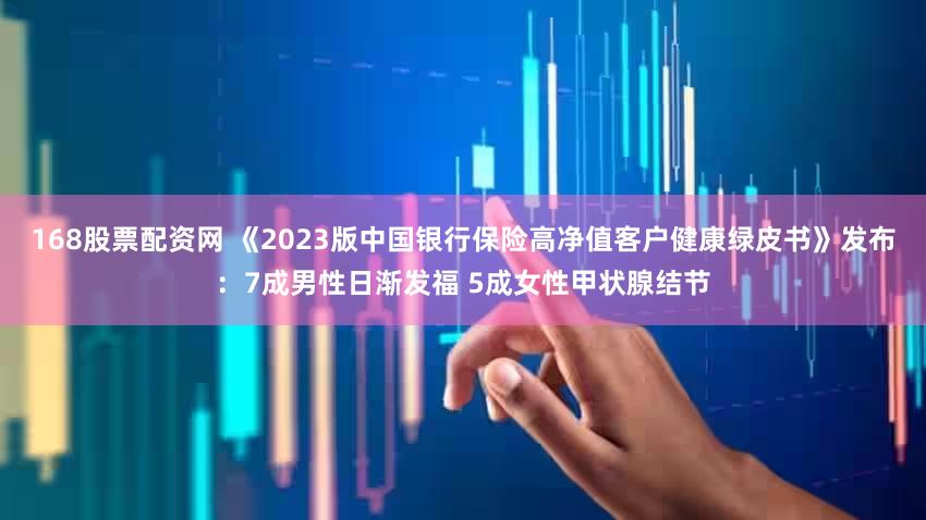 168股票配资网 《2023版中国银行保险高净值客户健康绿皮书》发布：7成男性日渐发福 5成女性甲状腺结节