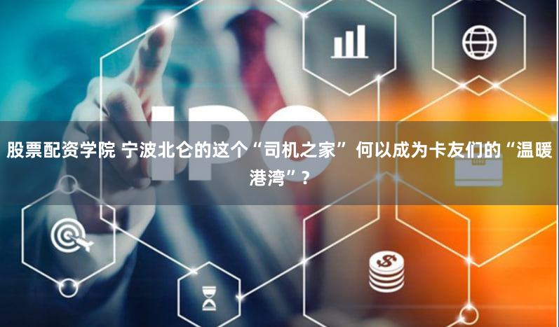 股票配资学院 宁波北仑的这个“司机之家” 何以成为卡友们的“温暖港湾”？