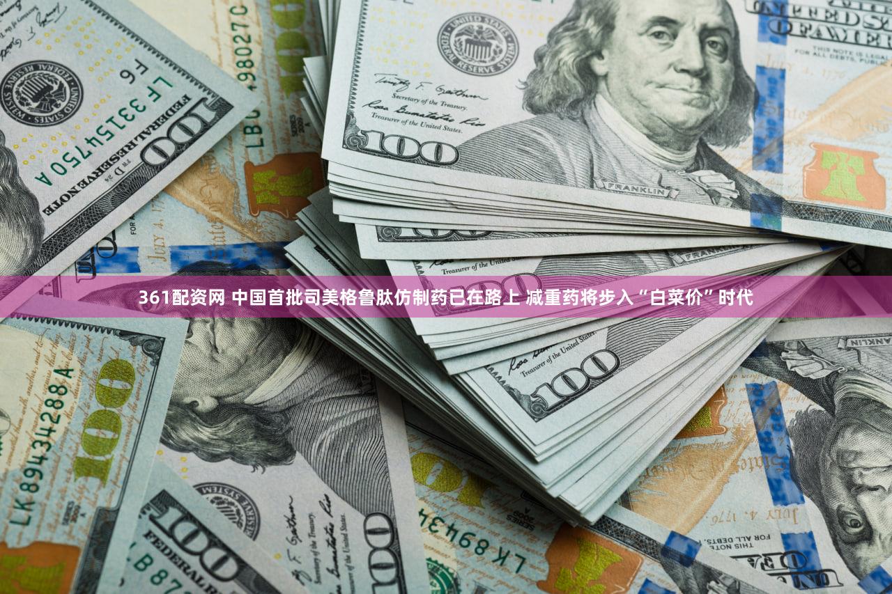 361配资网 中国首批司美格鲁肽仿制药已在路上 减重药将步入“白菜价”时代