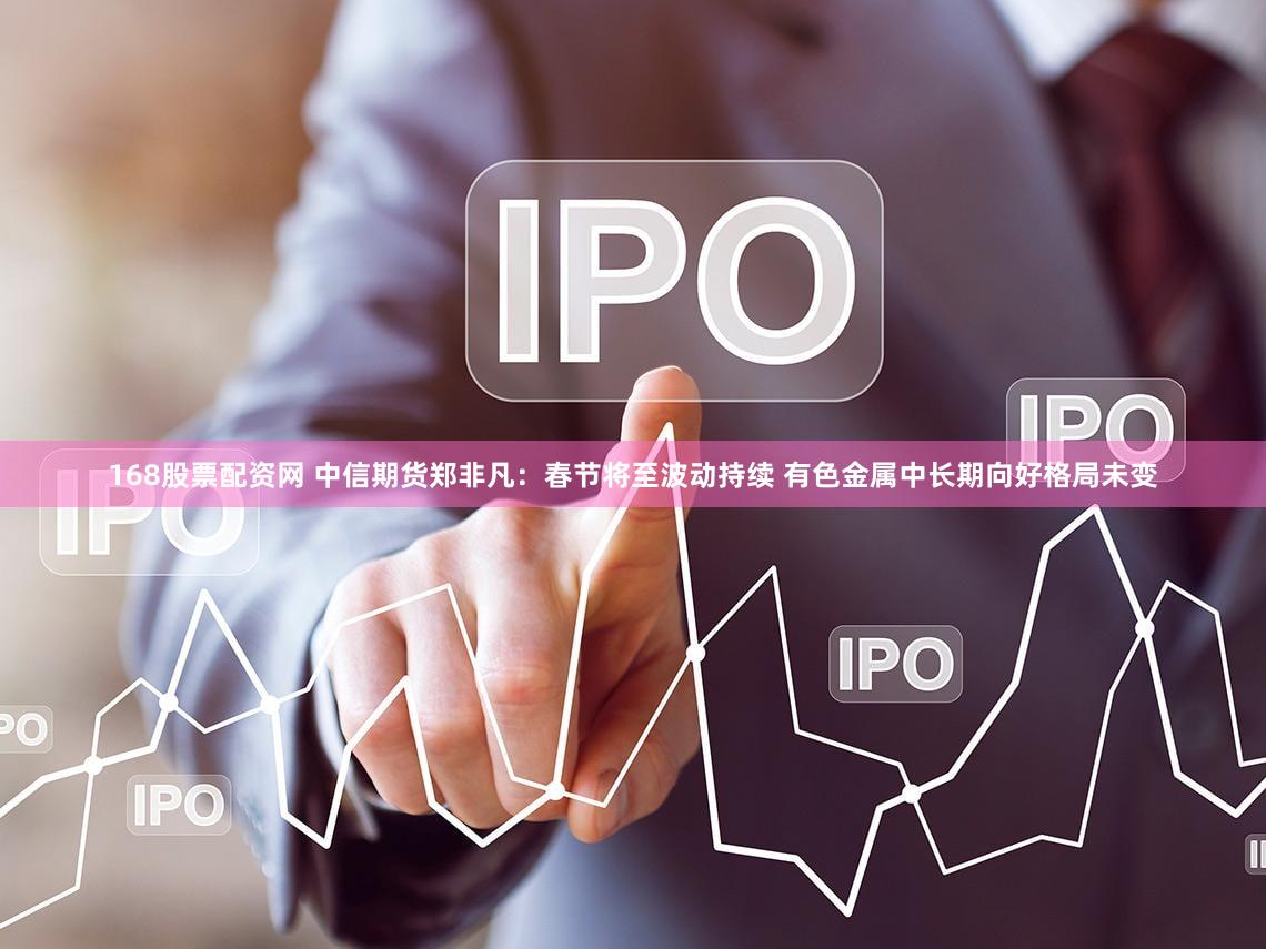 168股票配资网 中信期货郑非凡：春节将至波动持续 有色金属中长期向好格局未变