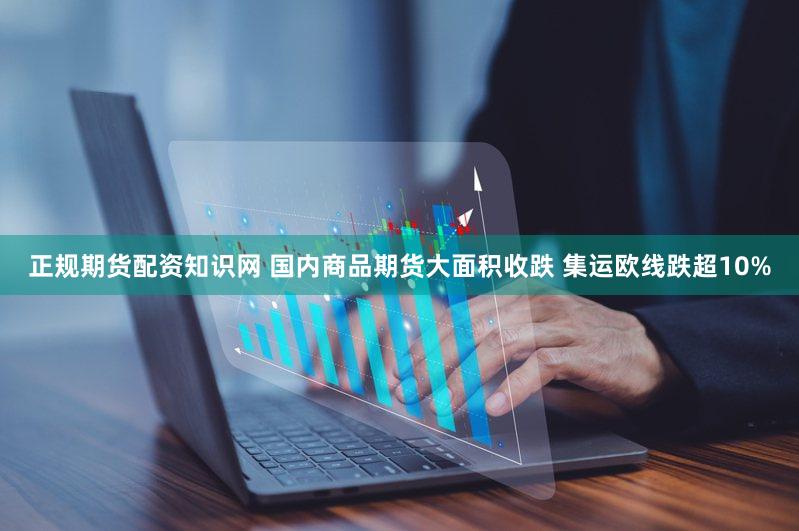 正规期货配资知识网 国内商品期货大面积收跌 集运欧线跌超10%