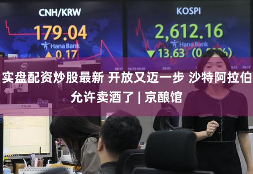 实盘配资炒股最新 开放又迈一步 沙特阿拉伯允许卖酒了 | 京酿馆