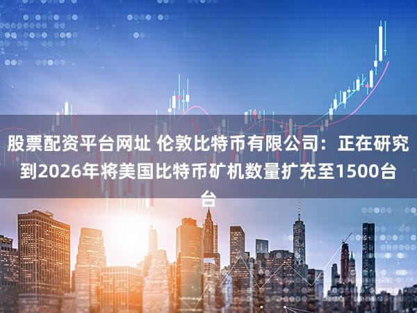 股票配资平台网址 伦敦比特币有限公司：正在研究到2026年将美国比特币矿机数量扩充至1500台
