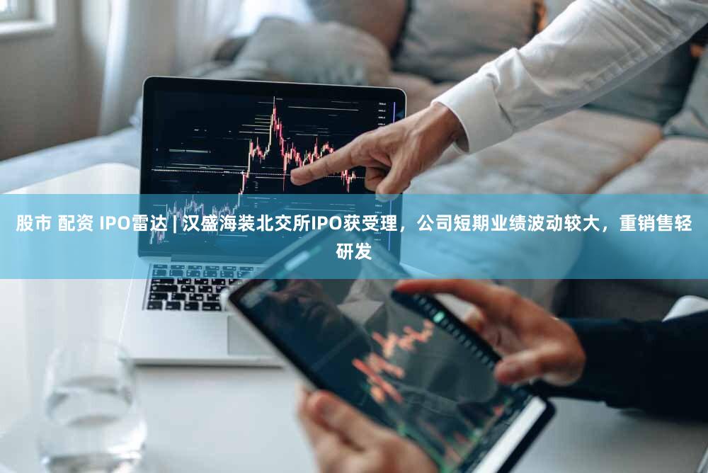 股市 配资 IPO雷达 | 汉盛海装北交所IPO获受理，公司短期业绩波动较大，重销售轻研发