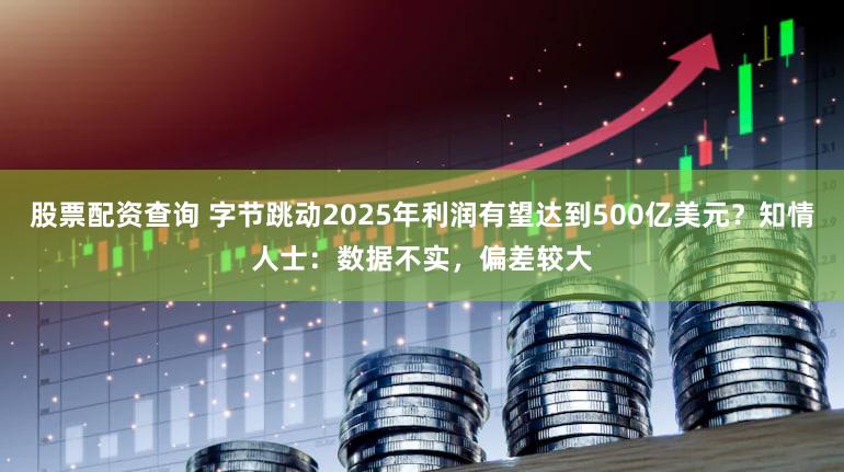 股票配资查询 字节跳动2025年利润有望达到500亿美元？知情人士：数据不实，偏差较大