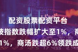 配资股票配资平台 恒生科技指数跌幅扩大至1%，商汤跌超6%领跌成分股