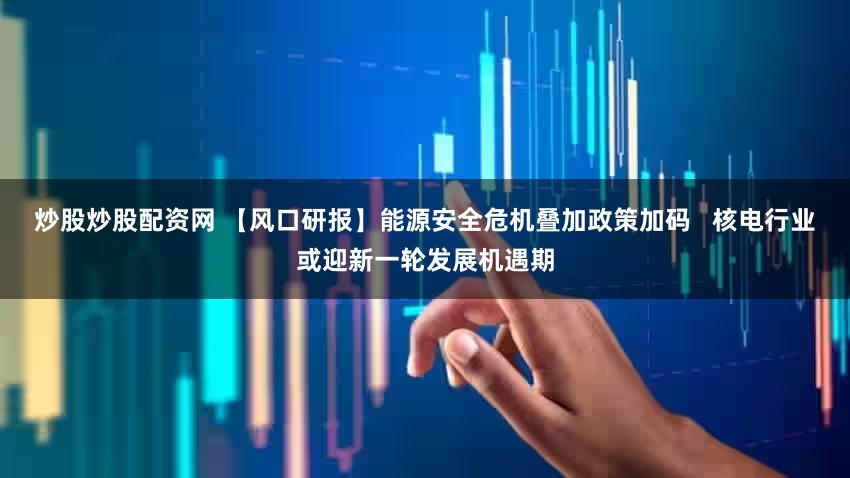炒股炒股配资网 【风口研报】能源安全危机叠加政策加码   核电行业或迎新一轮发展机遇期