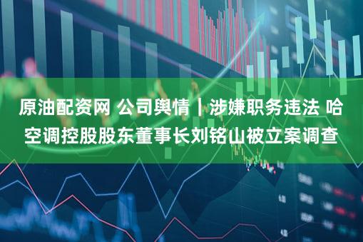原油配资网 公司舆情｜涉嫌职务违法 哈空调控股股东董事长刘铭山被立案调查