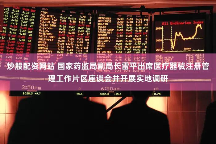 炒股配资网站 国家药监局副局长雷平出席医疗器械注册管理工作片区座谈会并开展实地调研