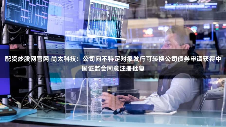 配资炒股网官网 尚太科技：公司向不特定对象发行可转换公司债券申请获得中国证监会同意注册批复