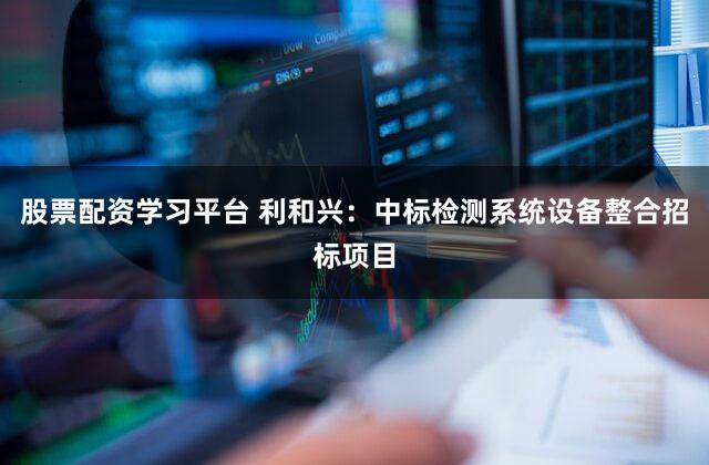股票配资学习平台 利和兴：中标检测系统设备整合招标项目