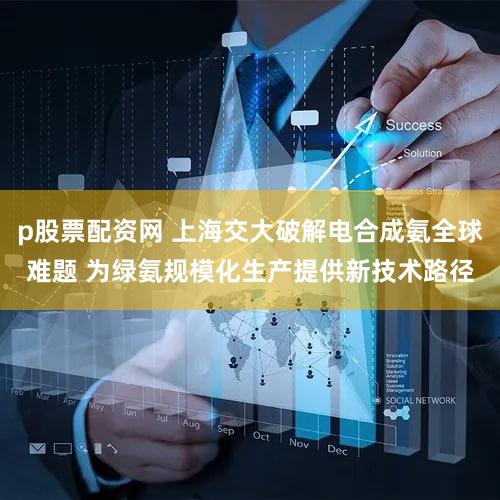 p股票配资网 上海交大破解电合成氨全球难题 为绿氨规模化生产提供新技术路径