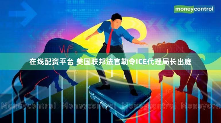 在线配资平台 美国联邦法官勒令ICE代理局长出庭
