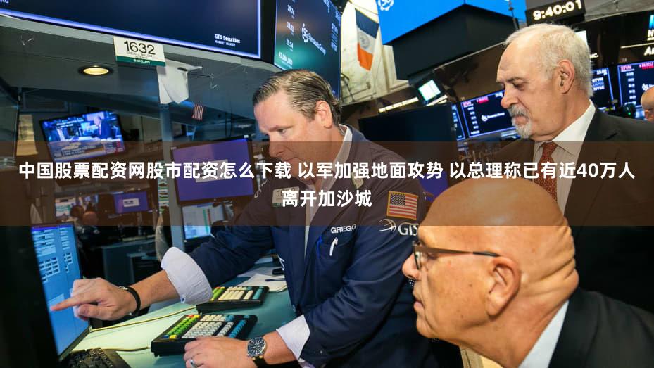 中国股票配资网股市配资怎么下载 以军加强地面攻势 以总理称已有近40万人离开加沙城