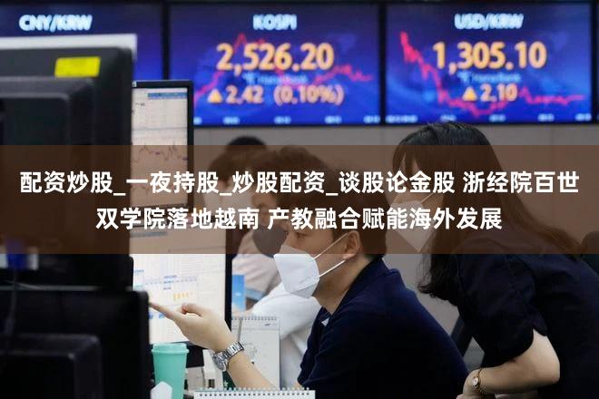 配资炒股_一夜持股_炒股配资_谈股论金股 浙经院百世双学院落地越南 产教融合赋能海外发展