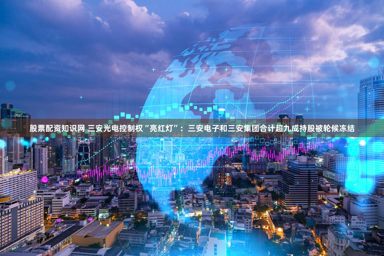 股票配资知识网 三安光电控制权“亮红灯”：三安电子和三安集团合计超九成持股被轮候冻结
