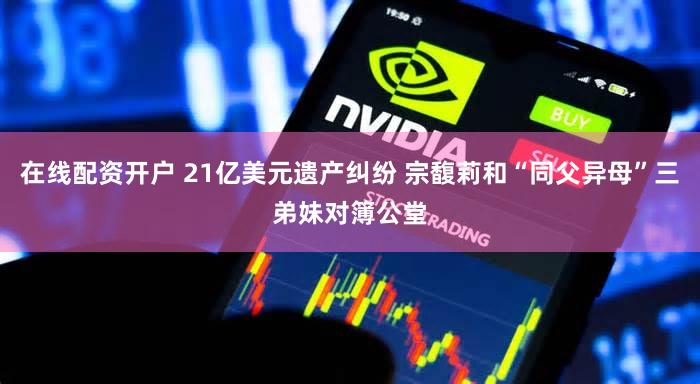 在线配资开户 21亿美元遗产纠纷 宗馥莉和“同父异母”三弟妹对簿公堂