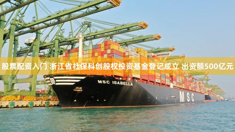 股票配资入门 浙江省社保科创股权投资基金登记成立 出资额500亿元