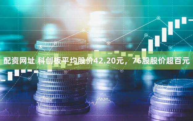 配资网址 科创板平均股价42.20元，76股股价超百元