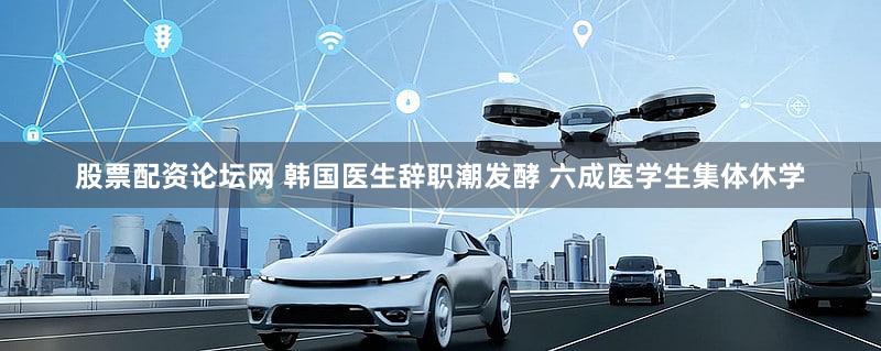 股票配资论坛网 韩国医生辞职潮发酵 六成医学生集体休学