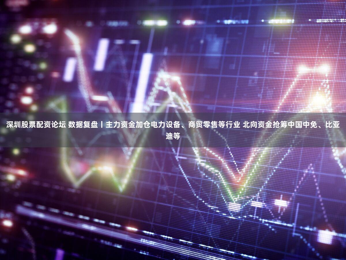 深圳股票配资论坛 数据复盘丨主力资金加仓电力设备、商贸零售等行业 北向资金抢筹中国中免、比亚迪等