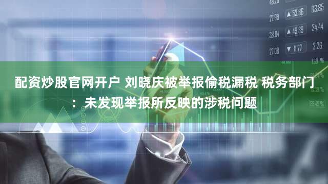 配资炒股官网开户 刘晓庆被举报偷税漏税 税务部门：未发现举报所反映的涉税问题