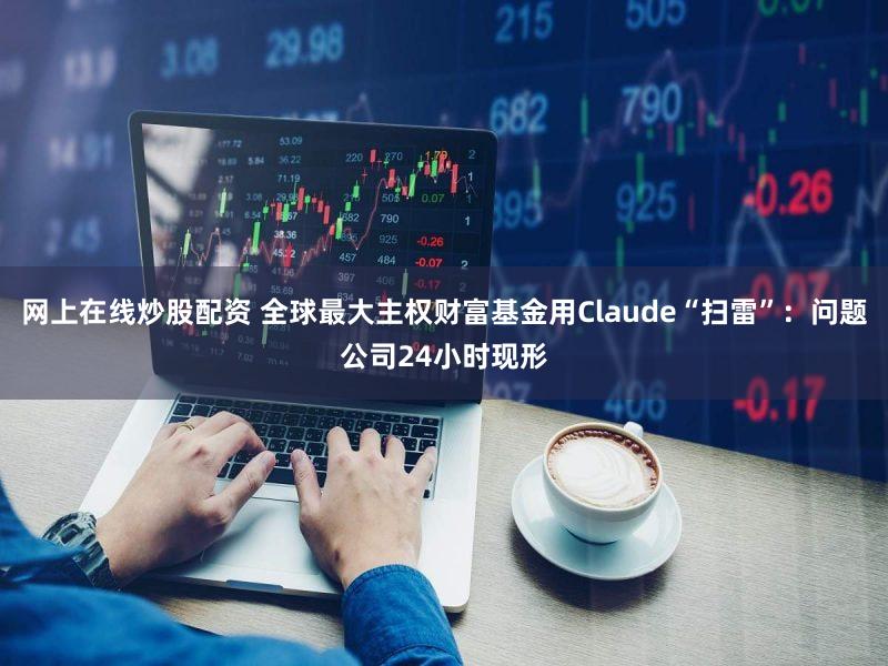 网上在线炒股配资 全球最大主权财富基金用Claude“扫雷”：问题公司24小时现形