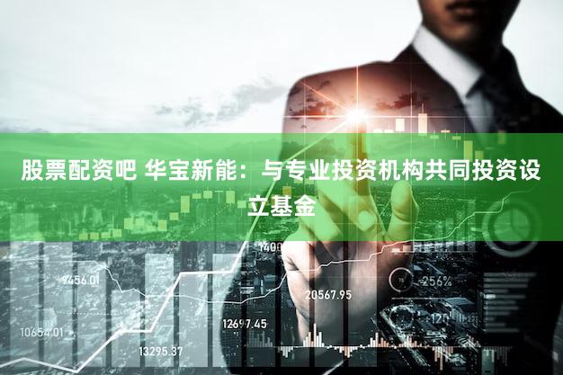 股票配资吧 华宝新能：与专业投资机构共同投资设立基金