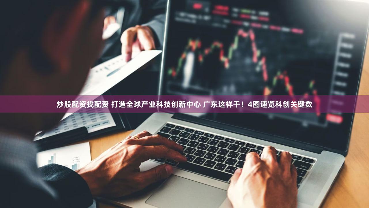 炒股配资找配资 打造全球产业科技创新中心 广东这样干！4图速览科创关键数