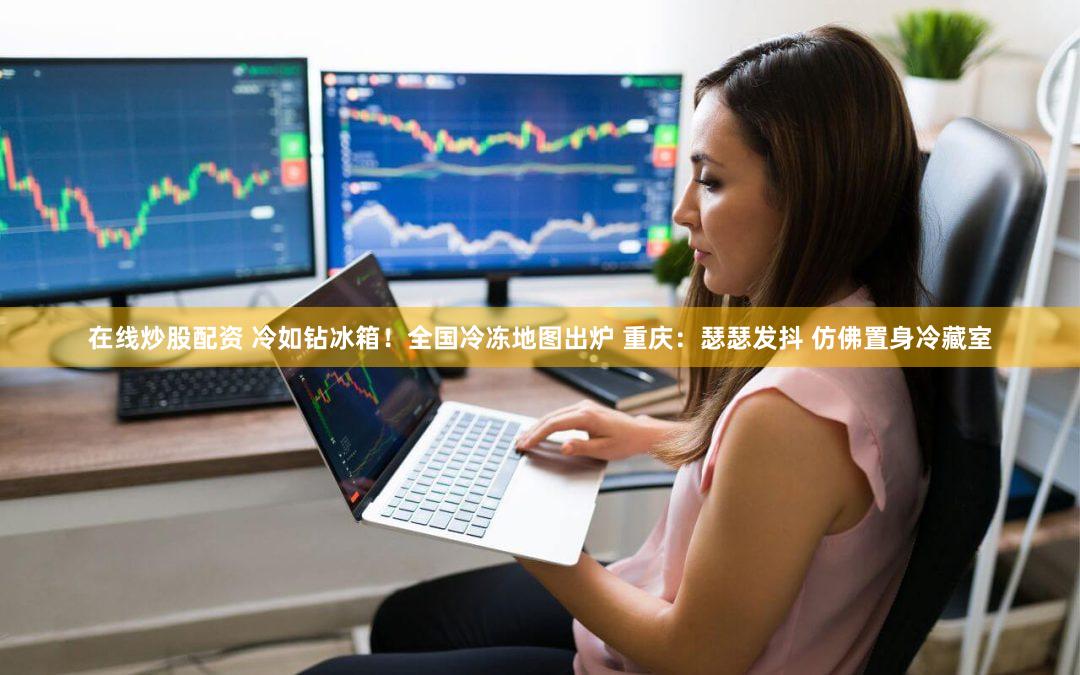 在线炒股配资 冷如钻冰箱！全国冷冻地图出炉 重庆：瑟瑟发抖 仿佛置身冷藏室