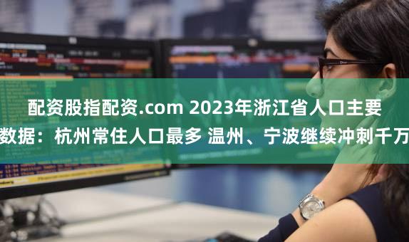 配资股指配资.com 2023年浙江省人口主要数据：杭州常住人口最多 温州、宁波继续冲刺千万