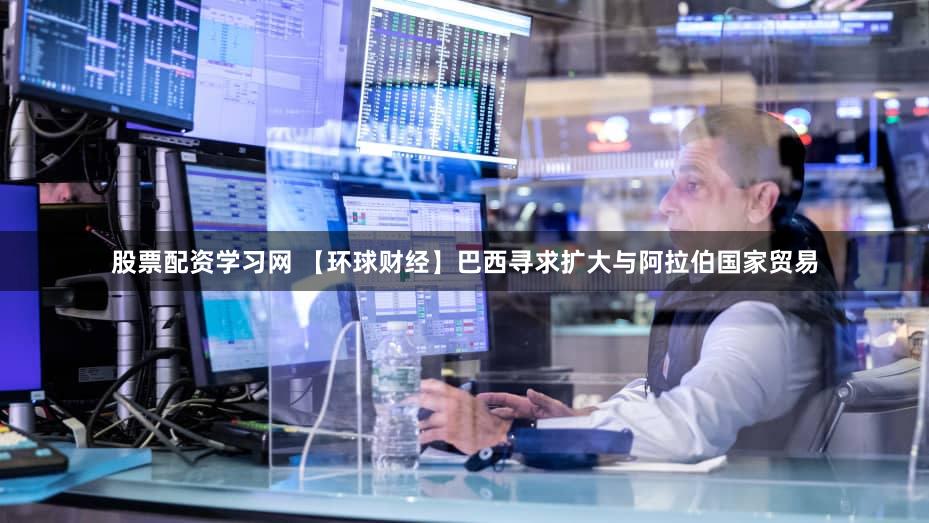 股票配资学习网 【环球财经】巴西寻求扩大与阿拉伯国家贸易