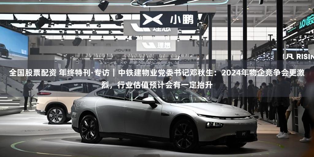 全国股票配资 年终特刊·专访｜中铁建物业党委书记邓秋生：2024年物企竞争会更激烈，行业估值预计会有一定抬升