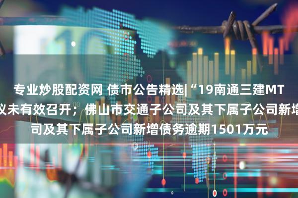 专业炒股配资网 债市公告精选|“19南通三建MTN001”相关议案会议未有效召开；佛山市交通子公司及其下属子公司新增债务逾期1501万元