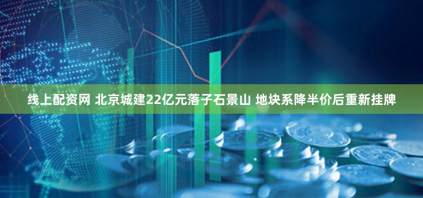 线上配资网 北京城建22亿元落子石景山 地块系降半价后重新挂牌